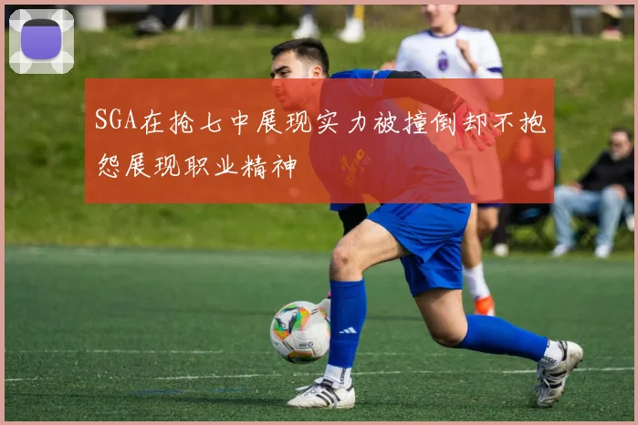 SGA在抢七中展现实力被撞倒却不抱怨展现职业精神