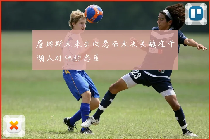 詹姆斯未来去向悬而未决关键在于湖人对他的态度