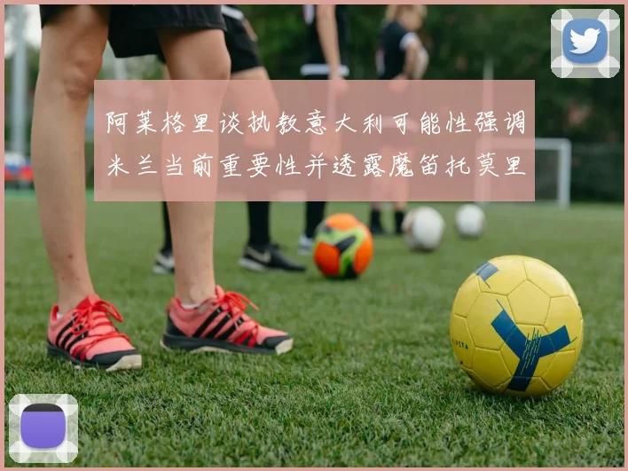 阿莱格里谈执教意大利可能性强调米兰当前重要性并透露魔笛托莫里缺阵消息