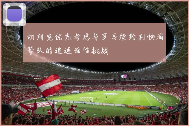 切利克优先考虑与罗马续约利物浦等队的追逐面临挑战
