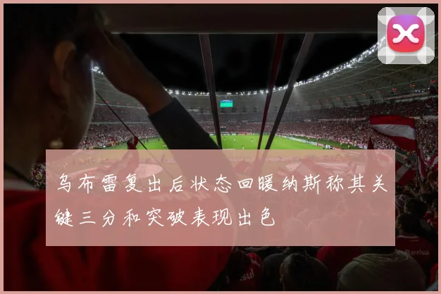 乌布雷复出后状态回暖纳斯称其关键三分和突破表现出色