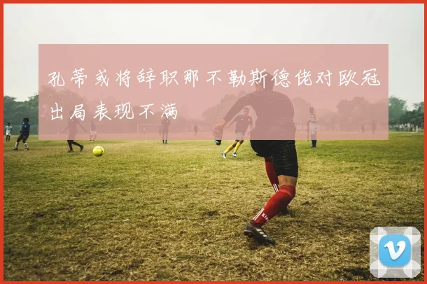 孔蒂或将辞职那不勒斯德佬对欧冠出局表现不满