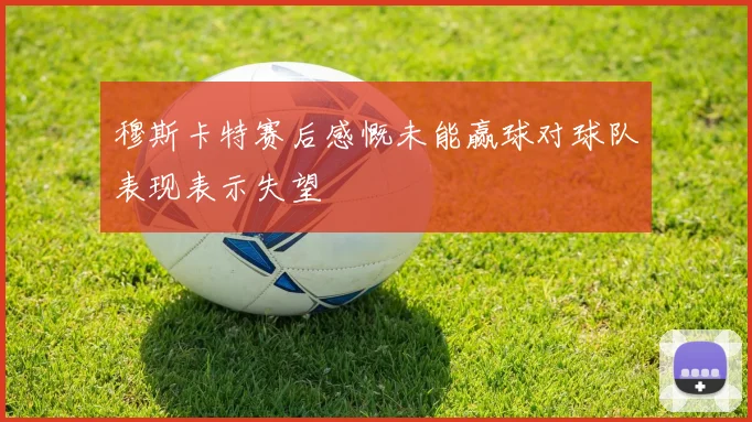 穆斯卡特赛后感慨未能赢球对球队表现表示失望