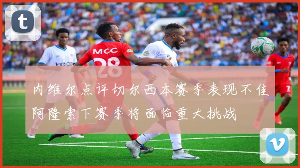 内维尔点评切尔西本赛季表现不佳阿隆索下赛季将面临重大挑战