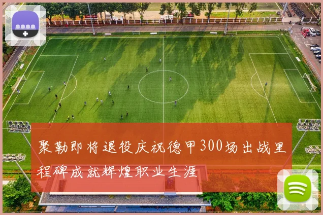 聚勒即将退役庆祝德甲300场出战里程碑成就辉煌职业生涯
