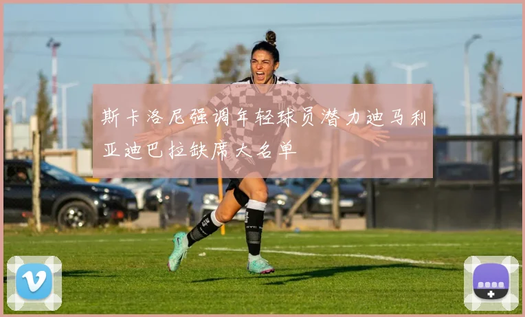 斯卡洛尼强调年轻球员潜力迪马利亚迪巴拉缺席大名单